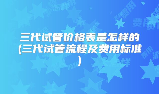 三代试管价格表是怎样的(三代试管流程及费用标准)