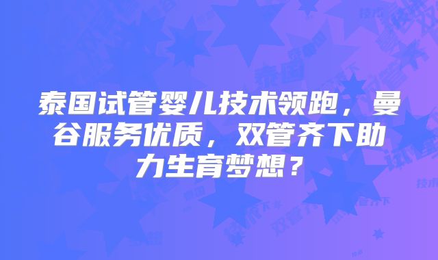 泰国试管婴儿技术领跑，曼谷服务优质，双管齐下助力生育梦想？