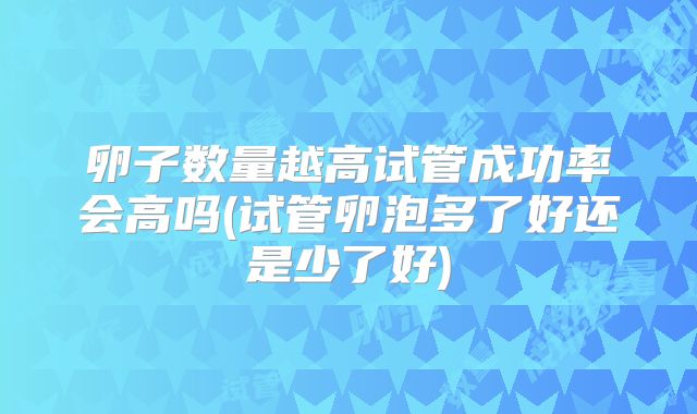 卵子数量越高试管成功率会高吗(试管卵泡多了好还是少了好)
