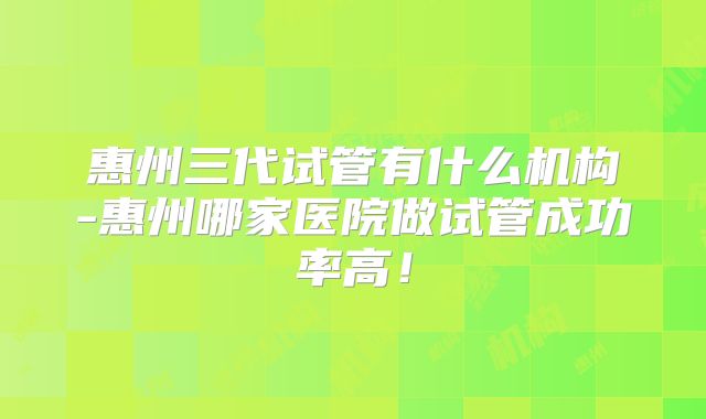 惠州三代试管有什么机构-惠州哪家医院做试管成功率高!