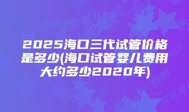 2025海口三代试管价格是多少(海口试管婴儿费用大约多少2020年)