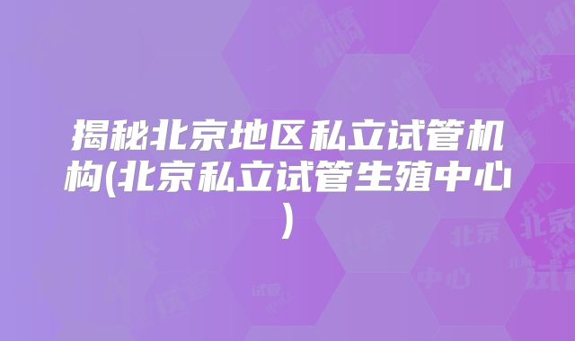 揭秘北京地区私立试管机构(北京私立试管生殖中心)