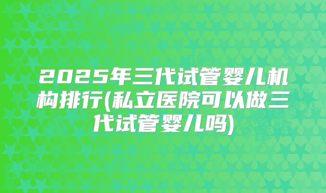 2025年三代试管婴儿机构排行(私立医院可以做三代试管婴儿吗)