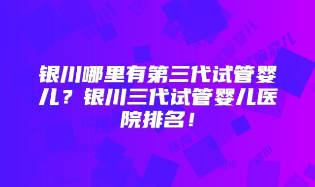 银川哪里有第三代试管婴儿？银川三代试管婴儿医院排名！