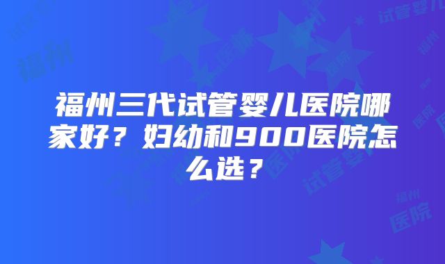 福州三代试管婴儿医院哪家好？妇幼和900医院怎么选？