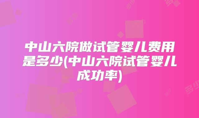 中山六院做试管婴儿费用是多少(中山六院试管婴儿成功率)