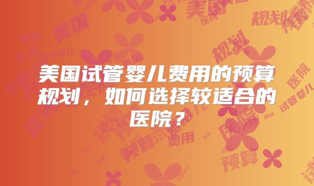 美国试管婴儿费用的预算规划，如何选择较适合的医院？