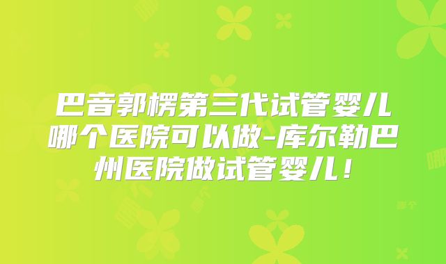 巴音郭楞第三代试管婴儿哪个医院可以做-库尔勒巴州医院做试管婴儿!