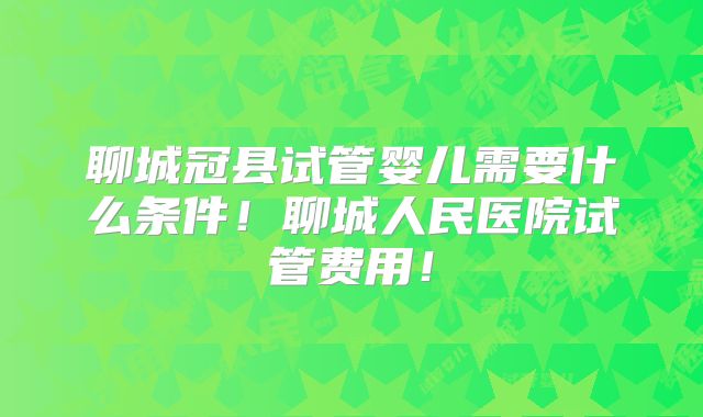 聊城冠县试管婴儿需要什么条件！聊城人民医院试管费用！