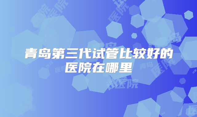 青岛第三代试管比较好的医院在哪里