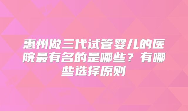 惠州做三代试管婴儿的医院最有名的是哪些？有哪些选择原则