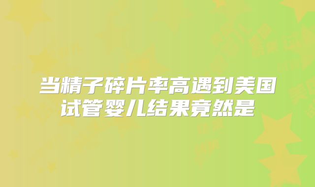 当精子碎片率高遇到美国试管婴儿结果竟然是