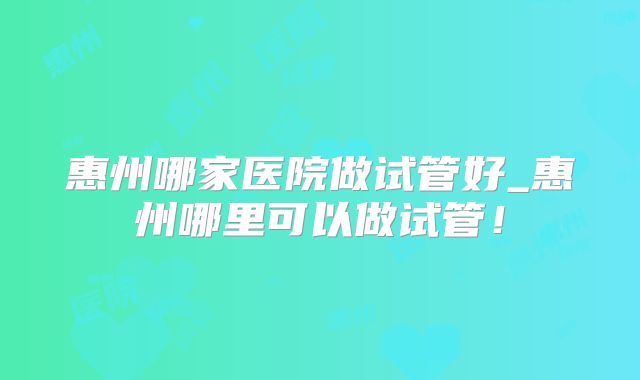惠州哪家医院做试管好_惠州哪里可以做试管!