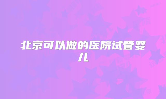 北京可以做的医院试管婴儿