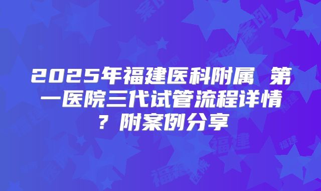 2025年福建医科附属 第一医院三代试管流程详情？附案例分享