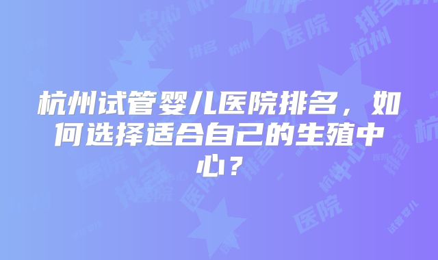 杭州试管婴儿医院排名，如何选择适合自己的生殖中心？