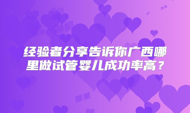 经验者分享告诉你广西哪里做试管婴儿成功率高？