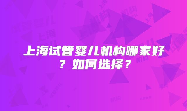 上海试管婴儿机构哪家好？如何选择？