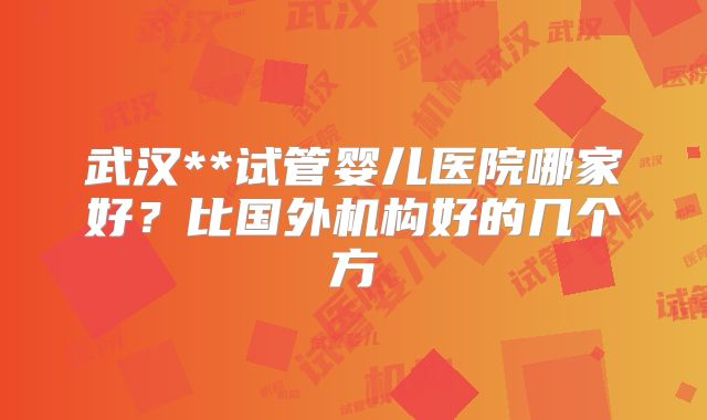 武汉**试管婴儿医院哪家好？比国外机构好的几个方