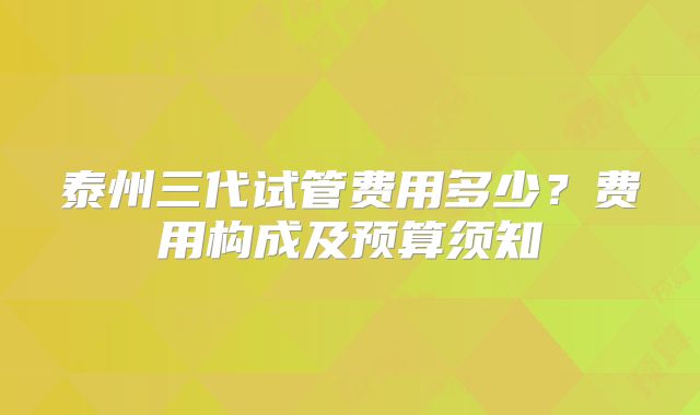 泰州三代试管费用多少？费用构成及预算须知