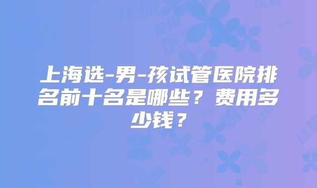上海选-男-孩试管医院排名前十名是哪些？费用多少钱？