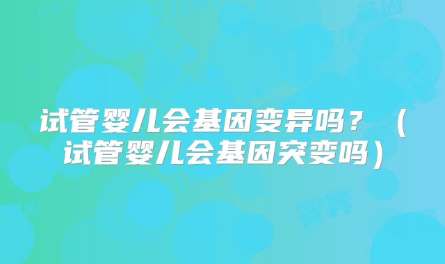 试管婴儿会基因变异吗?(试管婴儿会基因突变吗)