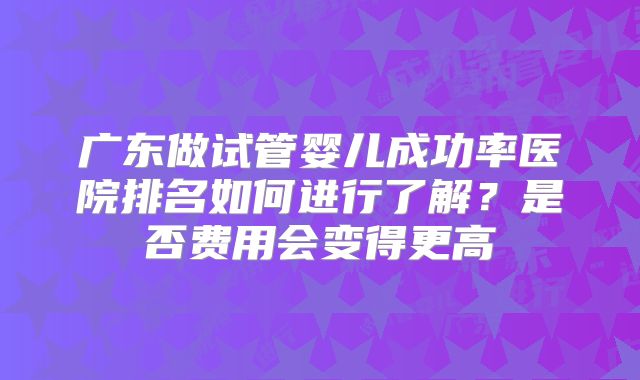 广东做试管婴儿成功率医院排名如何进行了解？是否费用会变得更高
