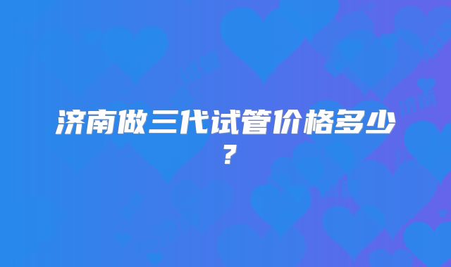 济南做三代试管价格多少？