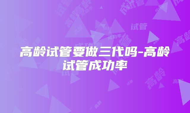高龄试管要做三代吗-高龄试管成功率