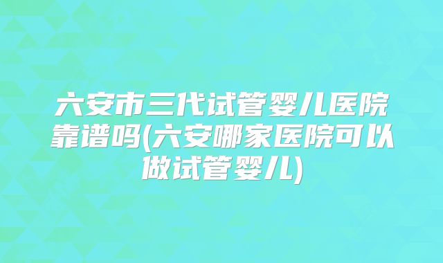 六安市三代试管婴儿医院靠谱吗(六安哪家医院可以做试管婴儿)