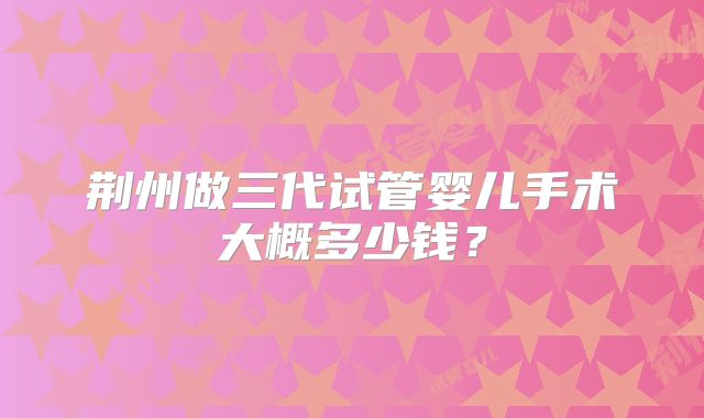 荆州做三代试管婴儿手术大概多少钱?