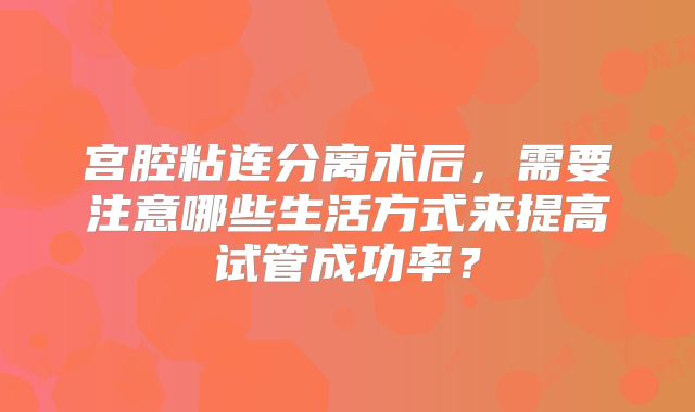 宫腔粘连分离术后，需要注意哪些生活方式来提高试管成功率？