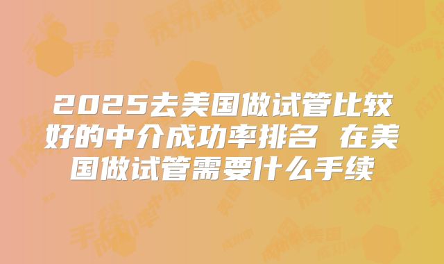 2025去美国做试管比较好的中介成功率排名 在美国做试管需要什么手续