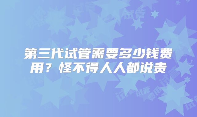第三代试管需要多少钱费用？怪不得人人都说贵