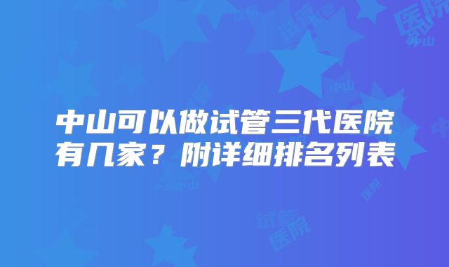 中山可以做试管三代医院有几家？附详细排名列表