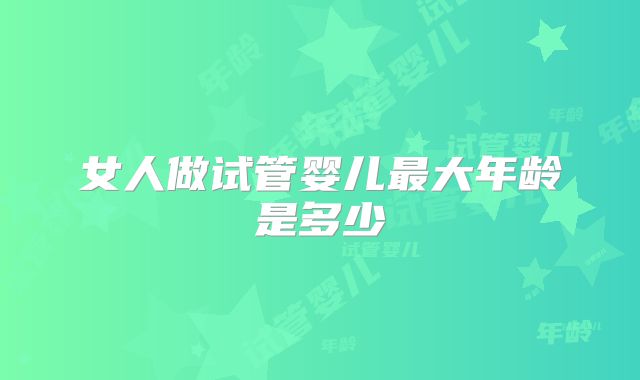 女人做试管婴儿最大年龄是多少
