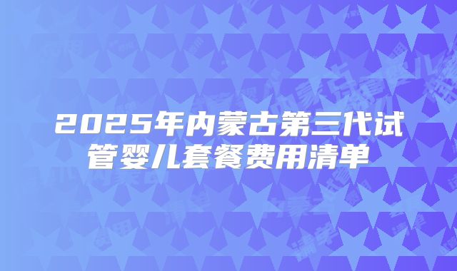2025年内蒙古第三代试管婴儿套餐费用清单