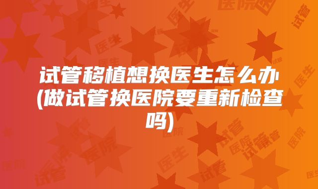 试管移植想换医生怎么办(做试管换医院要重新检查吗)
