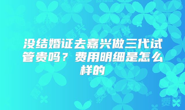 没结婚证去嘉兴做三代试管贵吗?费用明细是怎么样的