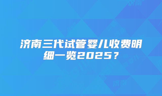 济南三代试管婴儿收费明细一览2025？