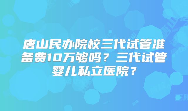唐山民办院校三代试管准备费10万够吗？三代试管婴儿私立医院？
