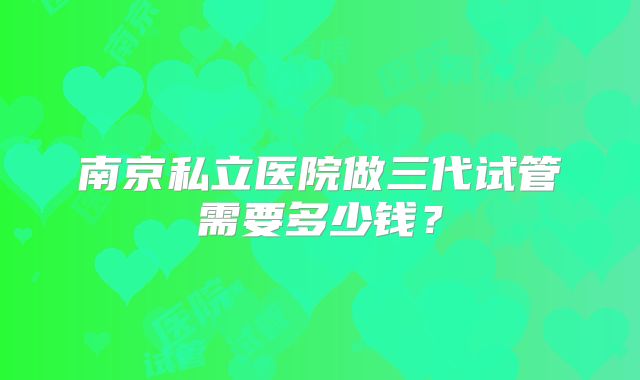 南京私立医院做三代试管需要多少钱?