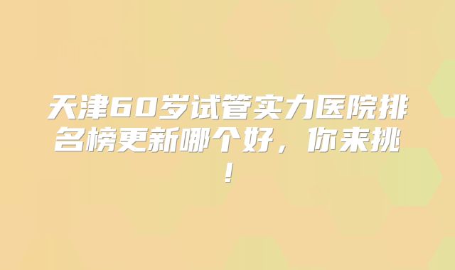 天津60岁试管实力医院排名榜更新哪个好，你来挑!