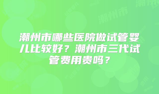 潮州市哪些医院做试管婴儿比较好？潮州市三代试管费用贵吗？