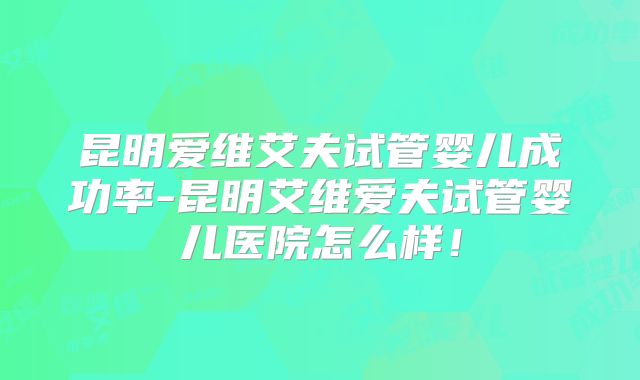 昆明爱维艾夫试管婴儿成功率-昆明艾维爱夫试管婴儿医院怎么样!