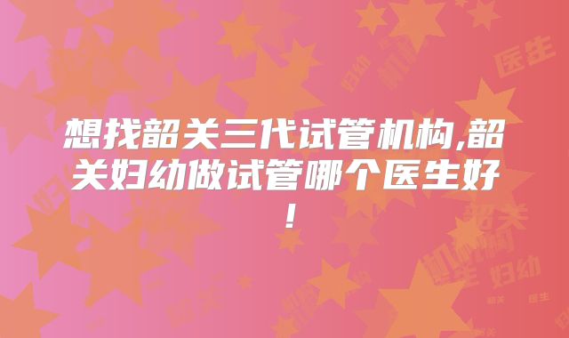 想找韶关三代试管机构,韶关妇幼做试管哪个医生好!