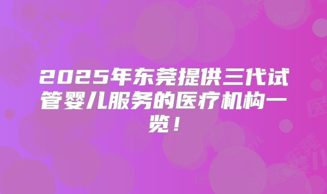 2025年东莞提供三代试管婴儿服务的医疗机构一览!