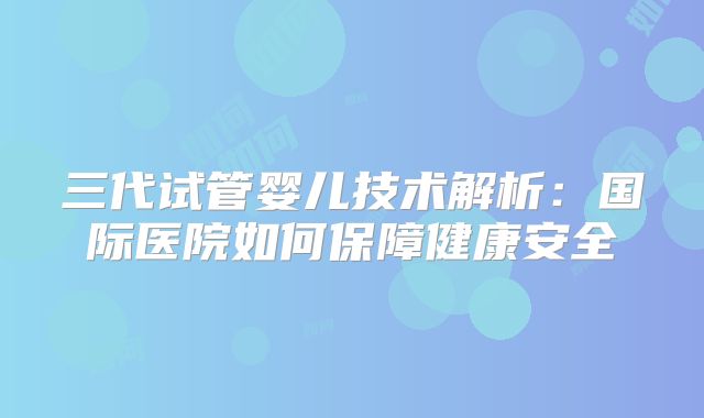 三代试管婴儿技术解析：国际医院如何保障健康安全
