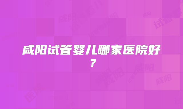 咸阳试管婴儿哪家医院好？