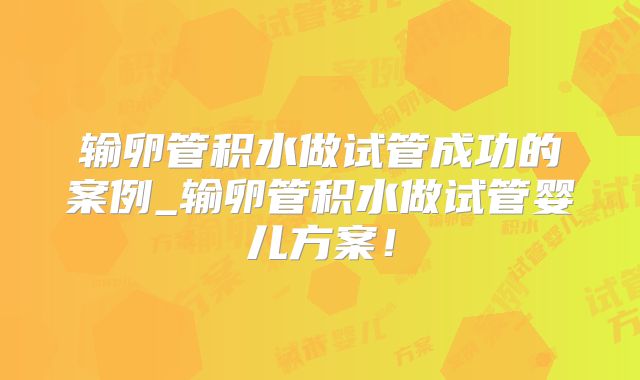 输卵管积水做试管成功的案例_输卵管积水做试管婴儿方案！